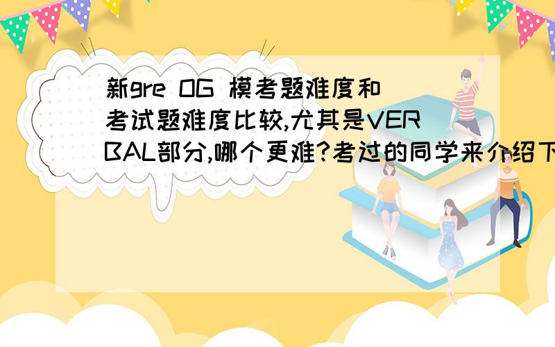 新gre OG 模考题难度和考试题难度比较,尤其是VERBAL部分,哪个更难?考过的同学来介绍下主要是关于填词的,题干甚至选项中有些词没背到过,严重影响模考情绪