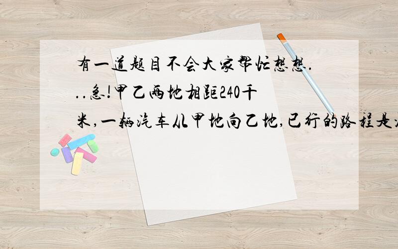 有一道题目不会大家帮忙想想...急!甲乙两地相距240千米,一辆汽车从甲地向乙地,已行的路程是没行路的百分之20,这时汽车居(中)点还有几千米 .怎么写呀,想不出来...好心人帮个忙吧.