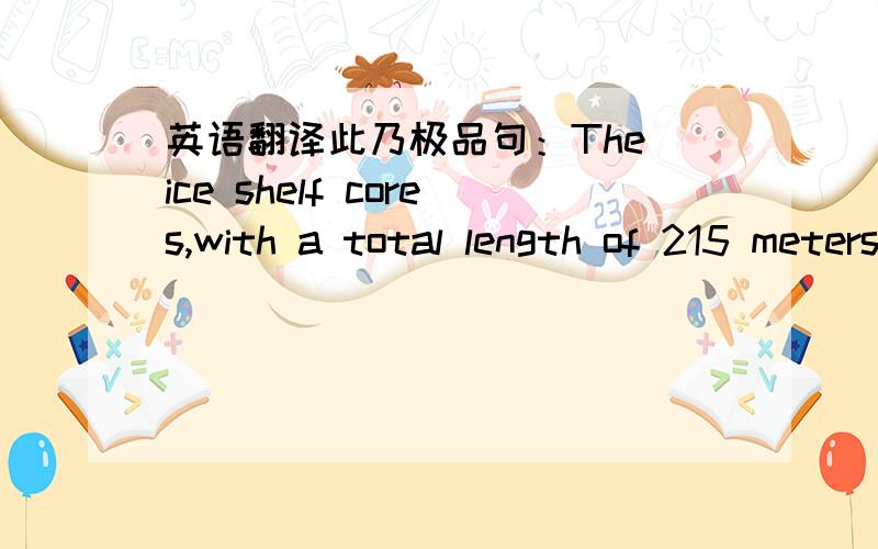 英语翻译此乃极品句：The ice shelf cores,with a total length of 215 meters (705 feet),were long enough to penetrate through glacial ice----which is formed from the compaction of snow and contains air bubbles----and to continue into the clear