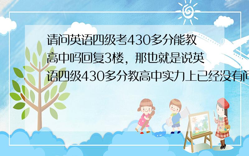 请问英语四级考430多分能教高中吗回复3楼，那也就是说英语四级430多分教高中实力上已经没有问题了，只是那个中学的校长愿不愿意让你教？PS，那所学校的校长倒是愿意让我教，是认识的