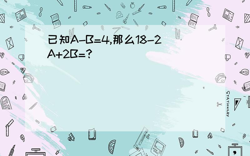 已知A-B=4,那么18-2A+2B=?