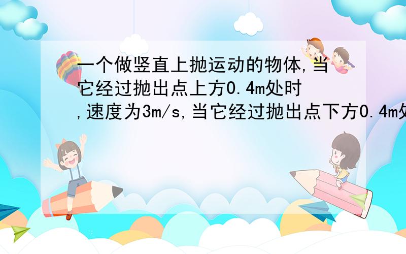 一个做竖直上抛运动的物体,当它经过抛出点上方0.4m处时,速度为3m/s,当它经过抛出点下方0.4m处时,（物体只受重力作用时,加速度大小都为g）