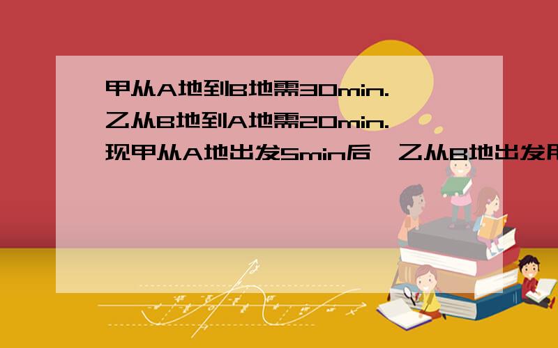 甲从A地到B地需30min.乙从B地到A地需20min.现甲从A地出发5min后,乙从B地出发用一元一次方程甲从A地到B地需30min.乙从B地到A地需20min.现甲从A地出发5min后,乙从B地出发,相向而行,则乙出发多长时间