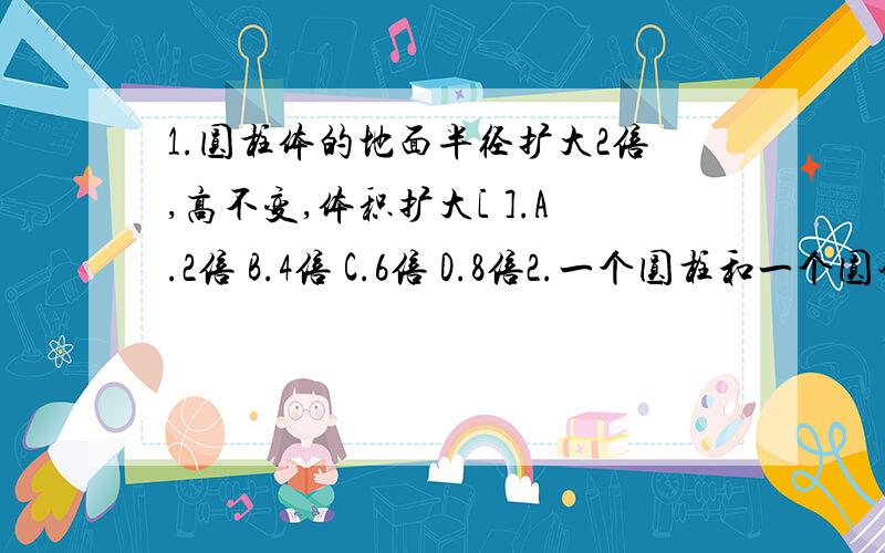 1.圆柱体的地面半径扩大2倍,高不变,体积扩大[ ].A.2倍 B.4倍 C.6倍 D.8倍2.一个圆柱和一个圆锥等底等高,它们的体积相差12.56立方厘米,它们的体积和是[ ].A.12.56 B.18.84 C.25.12 D.28.263.一个圆锥的体积