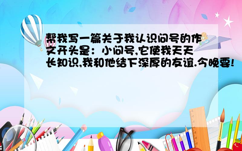 帮我写一篇关于我认识问号的作文开头是：小问号,它使我天天长知识,我和他结下深厚的友谊.今晚要!