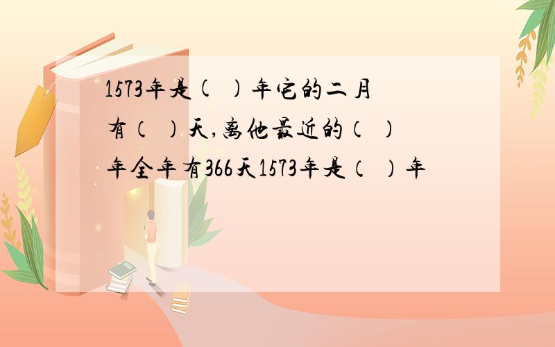 1573年是( )年它的二月有（ ）天,离他最近的（ ）年全年有366天1573年是（ ）年