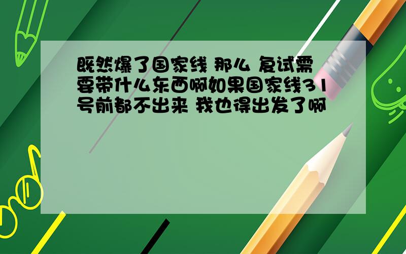 既然爆了国家线 那么 复试需要带什么东西啊如果国家线31号前都不出来 我也得出发了啊