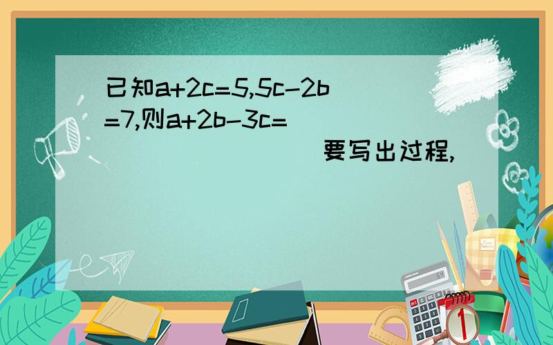 已知a+2c=5,5c-2b=7,则a+2b-3c=__________ 要写出过程,