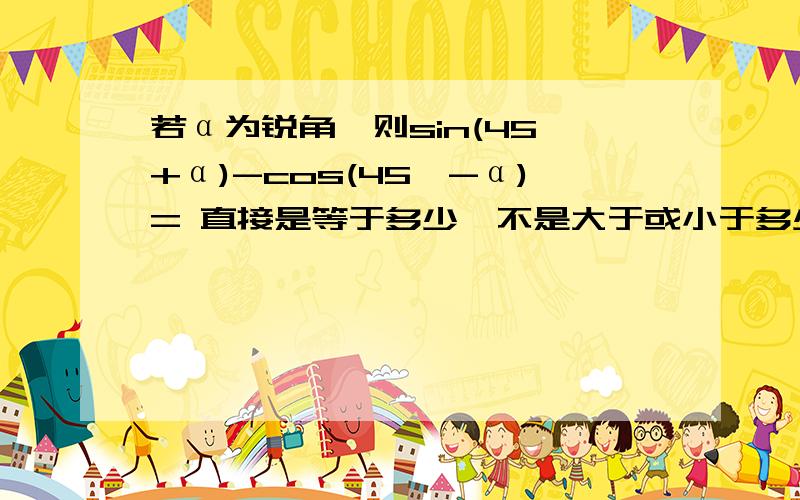 若α为锐角,则sin(45°+α)-cos(45°-α)= 直接是等于多少,不是大于或小于多少哦!