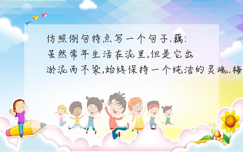 仿照例句特点写一个句子.藕:虽然常年生活在泥里,但是它出淤泥而不染,始终保持一个纯洁的灵魂.梅花：