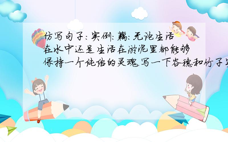 仿写句子：实例：藕：无论生活在水中还是生活在淤泥里都能够保持一个纯洁的灵魂.写一下谷穗和竹子实例：根：蓬勃向上的生命,以及默默无闻的奉献全部属于大地母亲,如果离开大地的怀