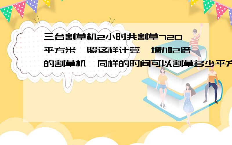 三台割草机2小时共割草720平方米,照这样计算,增加2倍的割草机,同样的时间可以割草多少平方米?计划16天加工服饰4800套,由于另有任务,现在完成的时间缩短到原来的一半,现在每天要加工多少