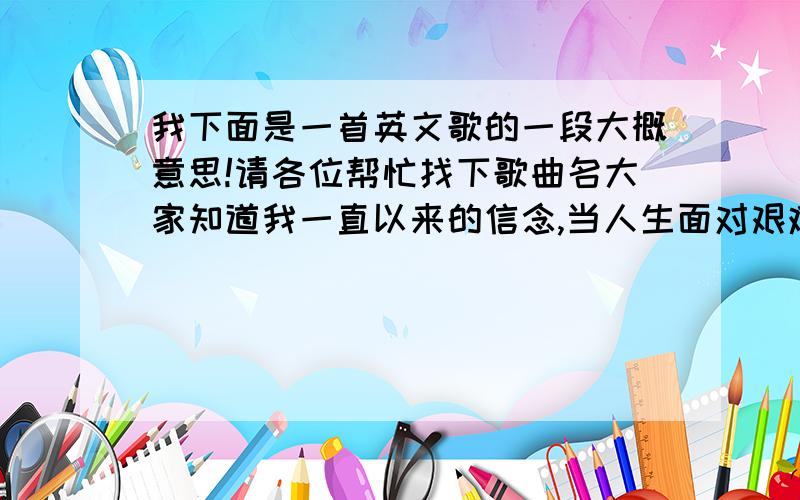 我下面是一首英文歌的一段大概意思!请各位帮忙找下歌曲名大家知道我一直以来的信念,当人生面对艰难抉择时,你们知道我会怎么做.而这个信念不久以后就会被抛弃吗?我只是希望大家告诉