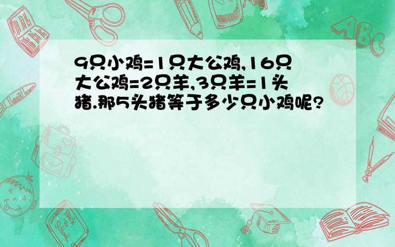 9只小鸡=1只大公鸡,16只大公鸡=2只羊,3只羊=1头猪.那5头猪等于多少只小鸡呢?