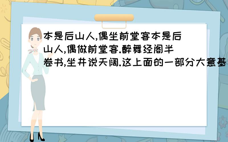 本是后山人,偶坐前堂客本是后山人,偶做前堂客.醉舞经阁半卷书,坐井说天阔.这上面的一部分大意基本明白,希望有高人帮下半部分给解释一下,当然能全部解释更感谢.大志戏功名,海斗量福祸.