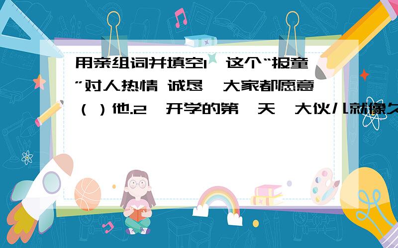 用亲组词并填空1、这个“报童”对人热情 诚恳,大家都愿意（）他.2、开学的第一天,大伙儿就像久别重逢的亲人一样,（）极了.3、几年来,他们总是互相帮助,（）合作,取得了重大的科研成果.