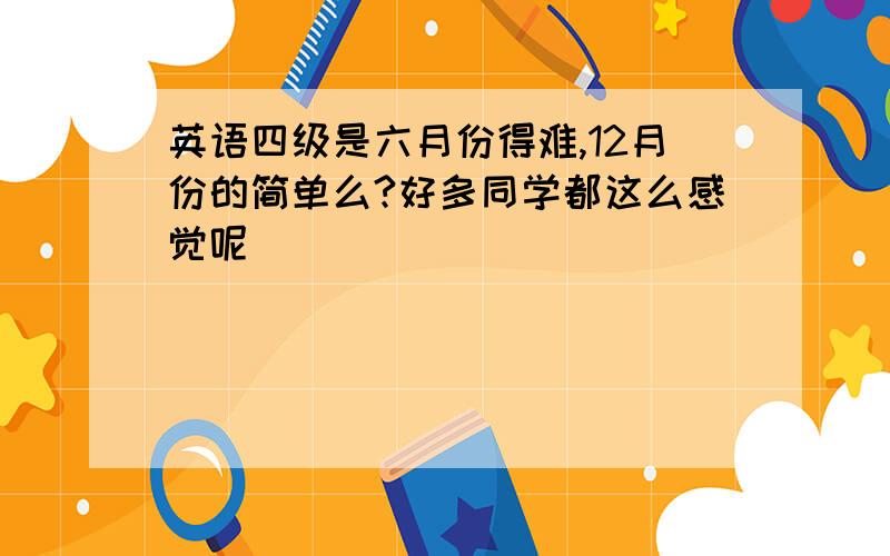 英语四级是六月份得难,12月份的简单么?好多同学都这么感觉呢