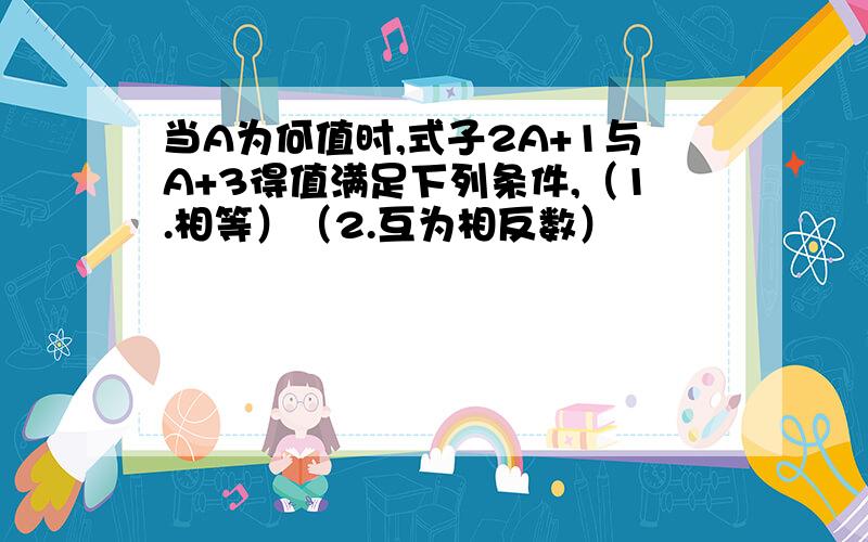 当A为何值时,式子2A+1与A+3得值满足下列条件,（1.相等）（2.互为相反数）