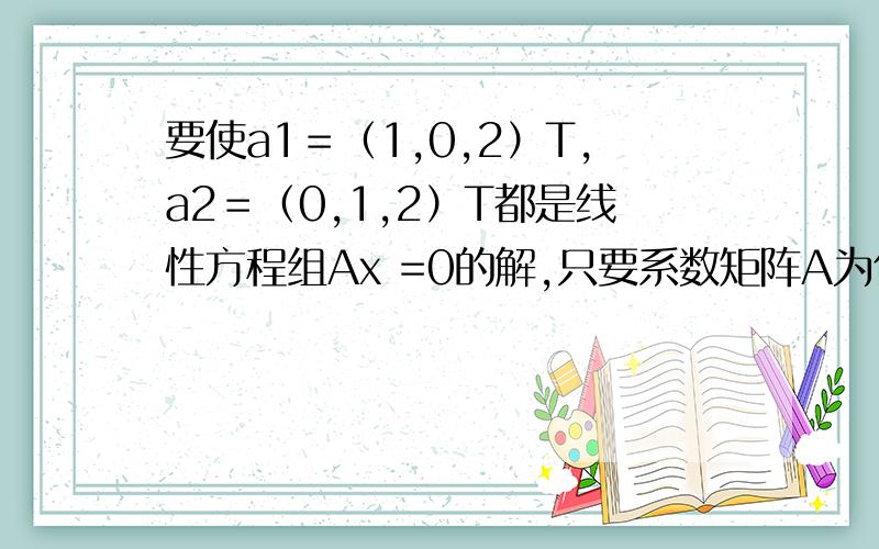 要使a1＝（1,0,2）T,a2＝（0,1,2）T都是线性方程组Ax =0的解,只要系数矩阵A为什么?