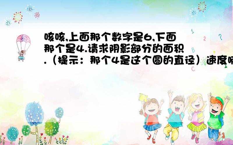 咳咳,上面那个数字是6,下面那个是4.请求阴影部分的面积.（提示：那个4是这个圆的直径）速度啊!会的人士不要藏着掖着啦!帮帮咱啊,学生苦逼啊,