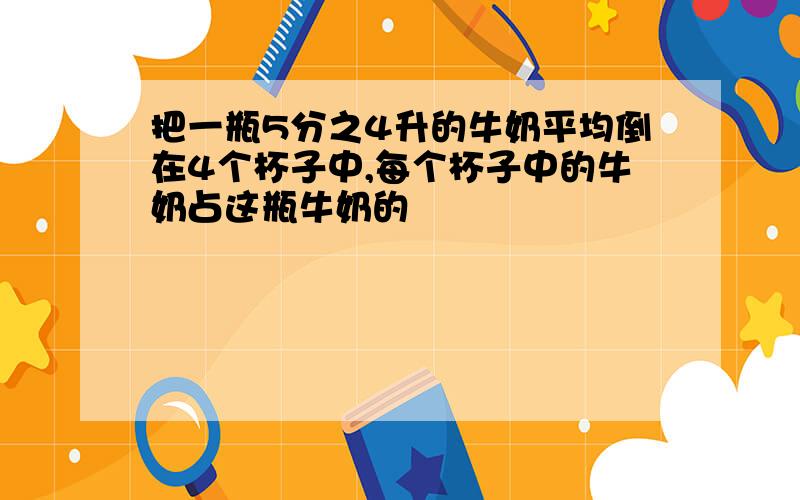 把一瓶5分之4升的牛奶平均倒在4个杯子中,每个杯子中的牛奶占这瓶牛奶的