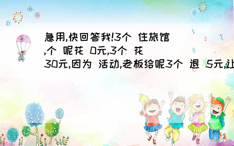 急用,快回答我!3个 住旅馆,个 呢花 0元,3个 花 30元,因为 活动,老板给呢3个 退 5元,让服务 送给 们,服务 偷 2元,给 呢3个 3元,呢么3个 花 9元,3×9=27元,27+服务 拿 2元=29元,剩 元 拿