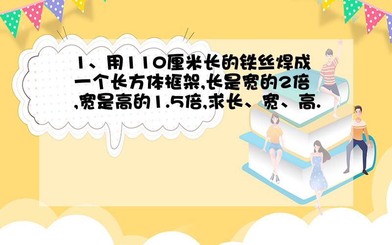 1、用110厘米长的铁丝焊成一个长方体框架,长是宽的2倍,宽是高的1.5倍,求长、宽、高.