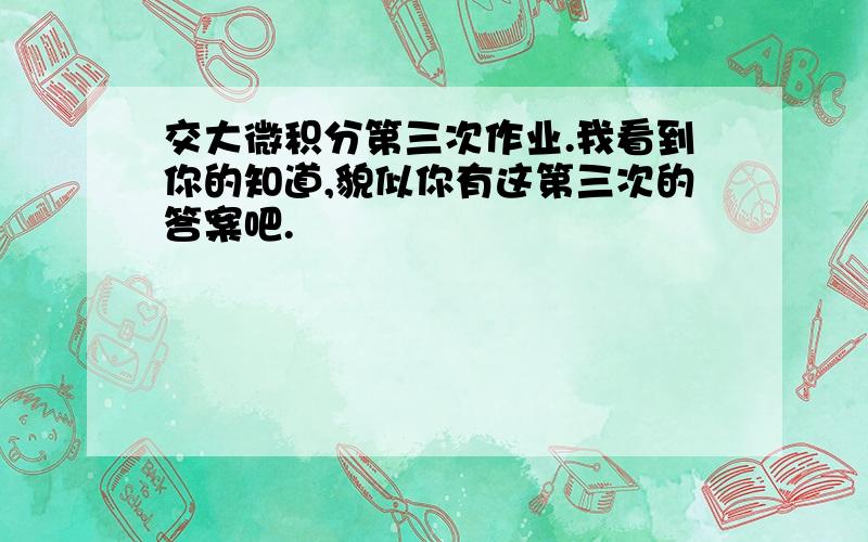 交大微积分第三次作业.我看到你的知道,貌似你有这第三次的答案吧.