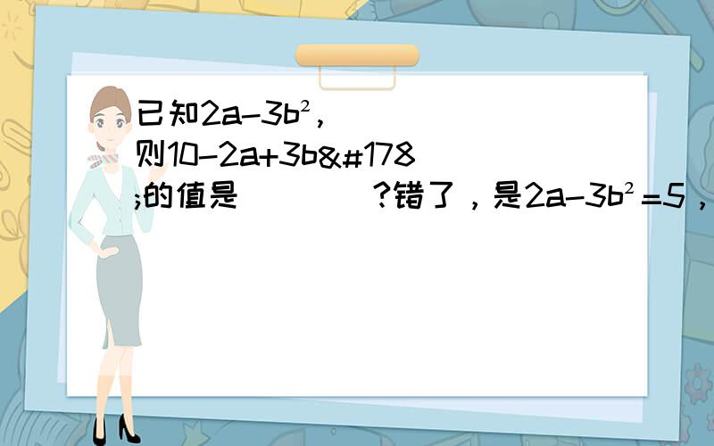 已知2a-3b²,则10-2a+3b²的值是____?错了，是2a-3b²=5，则10-2a+3b²的值是____?