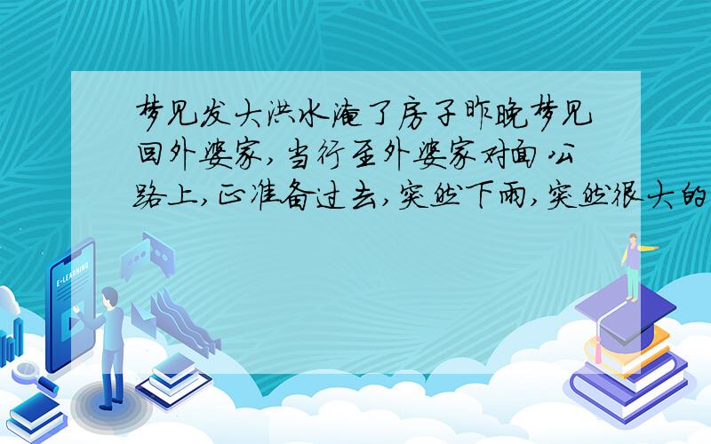 梦见发大洪水淹了房子昨晚梦见回外婆家,当行至外婆家对面公路上,正准备过去,突然下雨,突然很大的洪水就来了,淹过了外婆家房子.此时记得外婆还在家中,舅舅和舅娘在外,我大声叫他们救