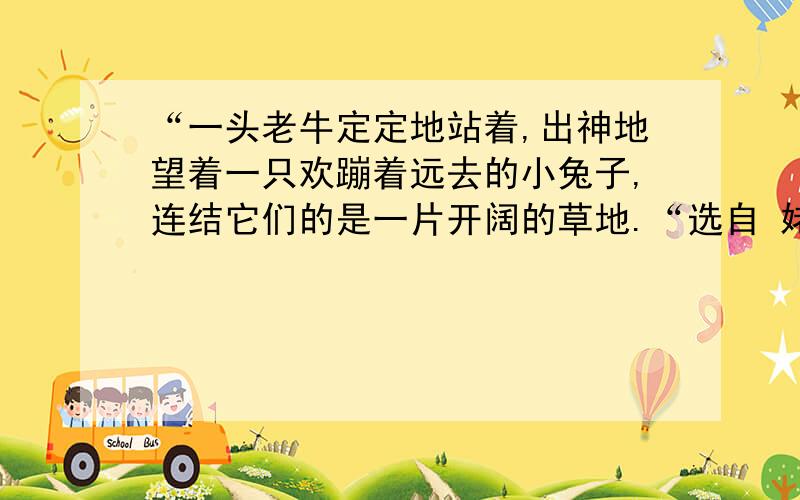 “一头老牛定定地站着,出神地望着一只欢蹦着远去的小兔子,连结它们的是一片开阔的草地.“选自 姥姥的剪纸请你用自己的话写出姥姥这幅剪纸的寓意.