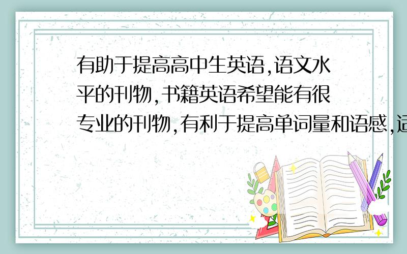 有助于提高高中生英语,语文水平的刊物,书籍英语希望能有很专业的刊物,有利于提高单词量和语感,适合高中生的.语文有一些写作素材或者可以充当论据的故事,哲理性语段的刊物.有没有些可