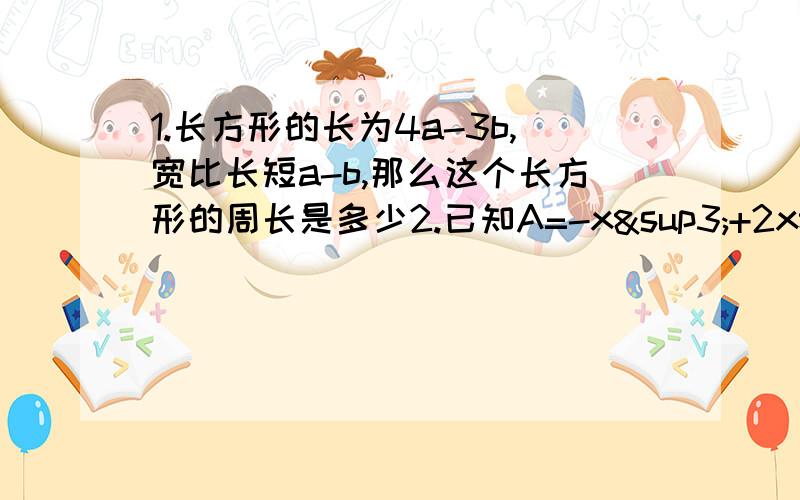 1.长方形的长为4a-3b,宽比长短a-b,那么这个长方形的周长是多少2.已知A=-x³+2x²-3x-1,B=-2+x+x²（1）A+B（2）2（A-B)(3) 2A-[B-(B-A)]3.多项式f（x)的2倍减去多项式2x^n+3-9x^n+2+5x^n+1-2x^n的差为多项