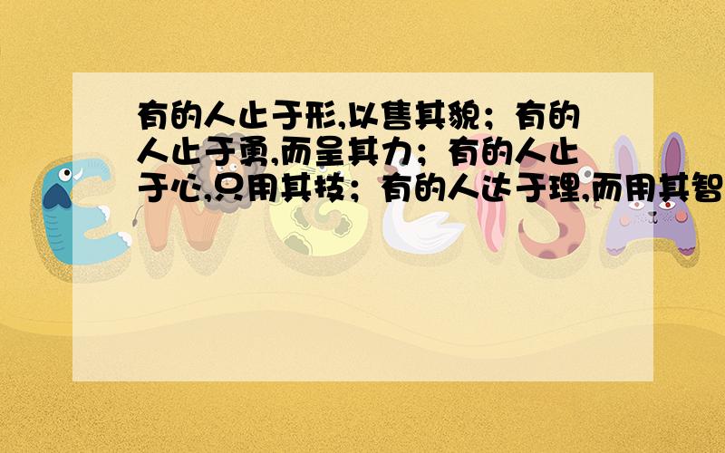 有的人止于形,以售其貌；有的人止于勇,而呈其力；有的人止于心,只用其技；有的人达于理,而用其智意思