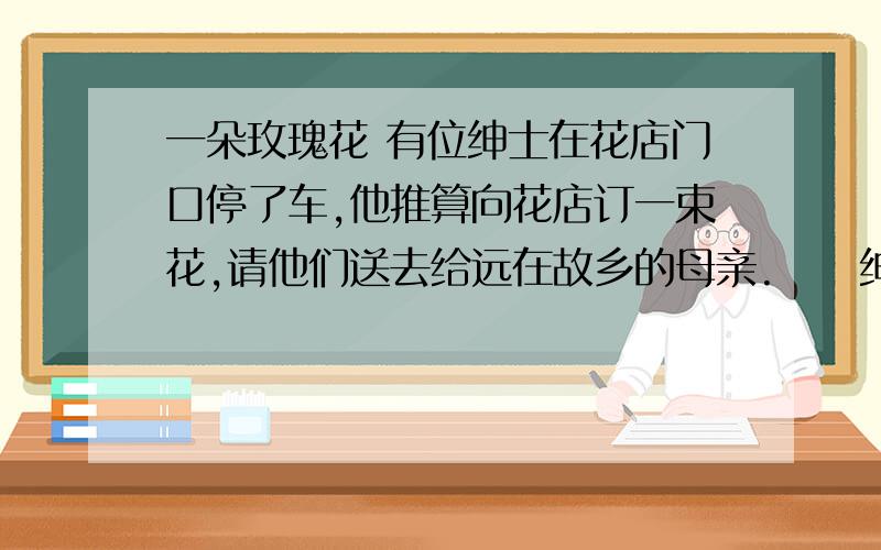 一朵玫瑰花 有位绅士在花店门口停了车,他推算向花店订一束花,请他们送去给远在故乡的母亲.　　绅士正要走进店门时,发现有个小女儿坐在路上哭,绅士走到小女儿面前问她说：　「儿子,为