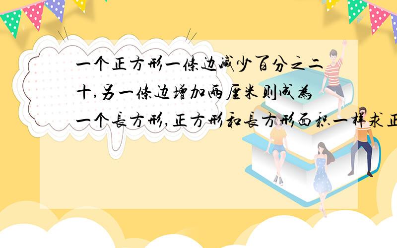 一个正方形一条边减少百分之二十,另一条边增加两厘米则成为一个长方形,正方形和长方形面积一样求正方形的面积,要方程或算数的解题思维