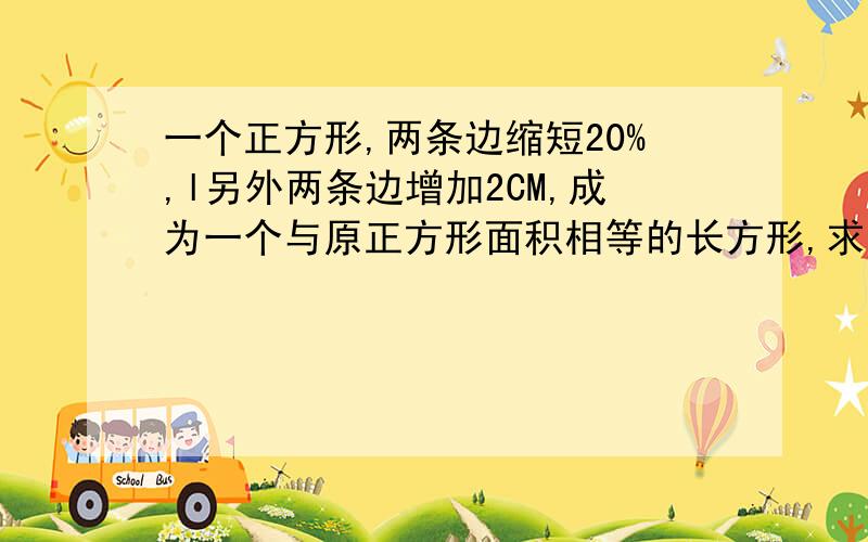 一个正方形,两条边缩短20%,l另外两条边增加2CM,成为一个与原正方形面积相等的长方形,求正方形的边长?（不用方程的解法）