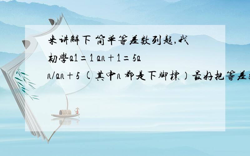 来讲解下 简单等差数列题,我初学a1=1 an+1=5an/an+5 (其中n 都是下脚标）最好把等差数列的公式 好好讲讲 不太会用.