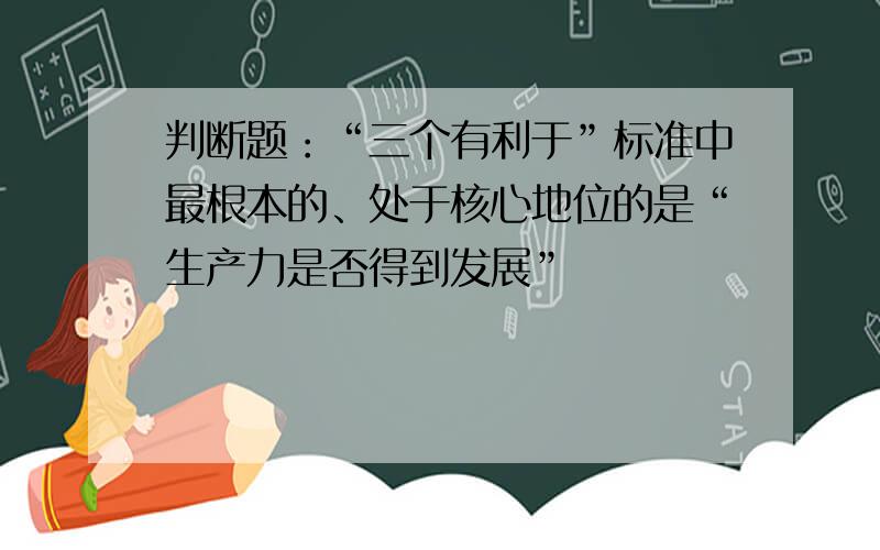 判断题：“三个有利于”标准中最根本的、处于核心地位的是“生产力是否得到发展”