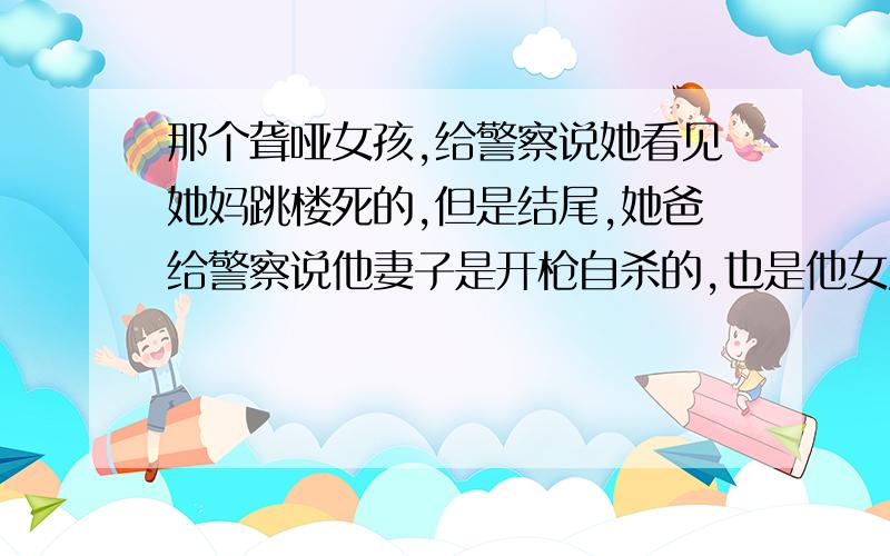 那个聋哑女孩,给警察说她看见她妈跳楼死的,但是结尾,她爸给警察说他妻子是开枪自杀的,也是他女儿看见的...然后那张条子也不知道写了些什么,于是我有点晕了.最后父女俩站在阳台上,牵手