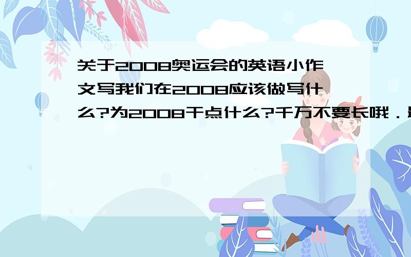 关于2008奥运会的英语小作文写我们在2008应该做写什么?为2008干点什么?千万不要长哦．最多80词