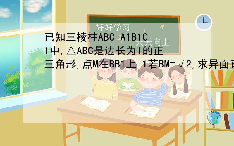 已知三棱柱ABC-A1B1C1中,△ABC是边长为1的正三角形,点M在BB1上.1若BM=√2,求异面直线AM与BC所成的角的余弦值2,当BB1等于多长时,AB1⊥BC1,请写出证明过程