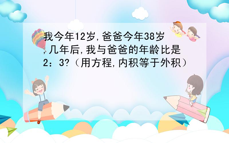 我今年12岁,爸爸今年38岁,几年后,我与爸爸的年龄比是2：3?（用方程,内积等于外积）