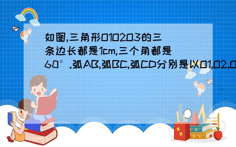 如图,三角形O1O2O3的三条边长都是1cm,三个角都是60°.弧AB,弧BC,弧CD分别是以O1,O2,O3为圆心的弧,如果弧BC所在圆半径为2cm,求三段弧长的和,星期一要交...