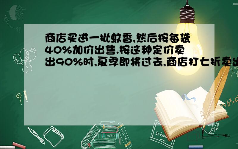 商店买进一批蚊香,然后按每袋40%加价出售.按这种定价卖出90%时,夏季即将过去,商店打七折卖出,把剩余的蚊香全部卖光,这样所得利润比希望的少15%.按规定,不论按什么价出售,卖完这批蚊香必