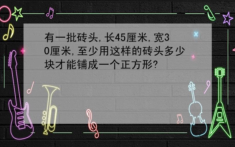 有一批砖头,长45厘米,宽30厘米,至少用这样的砖头多少块才能铺成一个正方形?