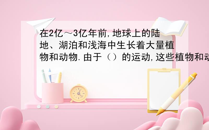 在2亿～3亿年前,地球上的陆地、湖泊和浅海中生长着大量植物和动物.由于（）的运动,这些植物和动物被埋在地下,在长期高温、高压的作用下,逐渐变成了（）.