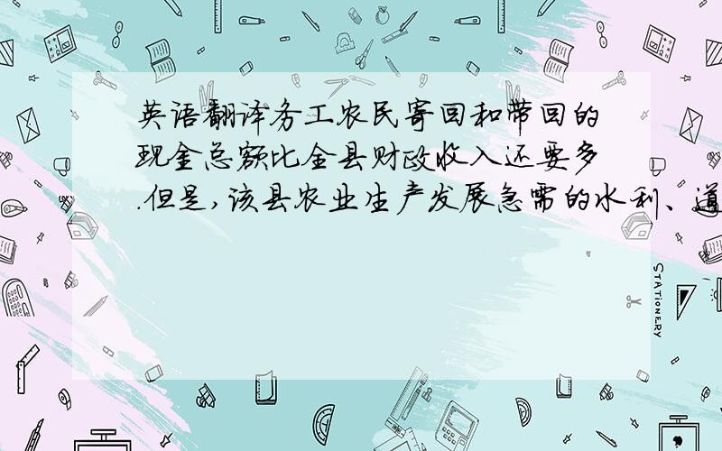 英语翻译务工农民寄回和带回的现金总额比全县财政收入还要多.但是,该县农业生产发展急需的水利、道路、电力等基础设施的落后状况长期得不到改变,农业生产效率低,国家级贫困县的“帽