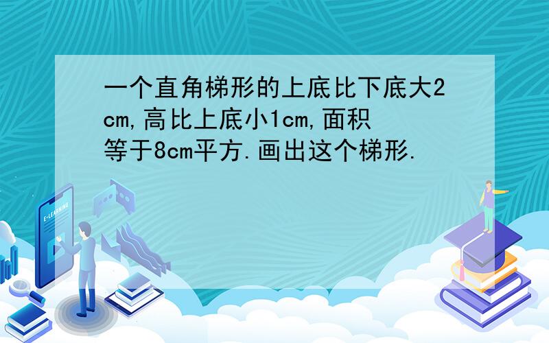 一个直角梯形的上底比下底大2cm,高比上底小1cm,面积等于8cm平方.画出这个梯形.