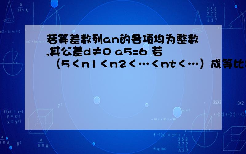 若等差数列an的各项均为整数,其公差d≠0 a5=6 若 （5＜n1＜n2＜…＜nt＜…）成等比数列,求n1的取值集合．漏了一条件 a3,a5,a(n1)……a(nt)为等比数列，（5＜n1＜n2＜…＜nt＜…）成等比数列，求n1